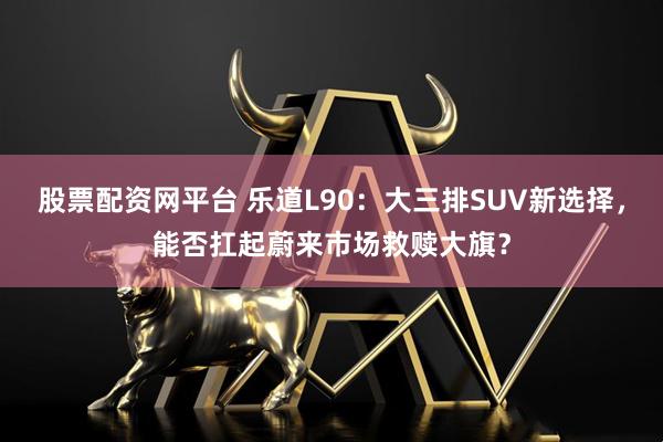 股票配资网平台 乐道L90：大三排SUV新选择，能否扛起蔚来市场救赎大旗？
