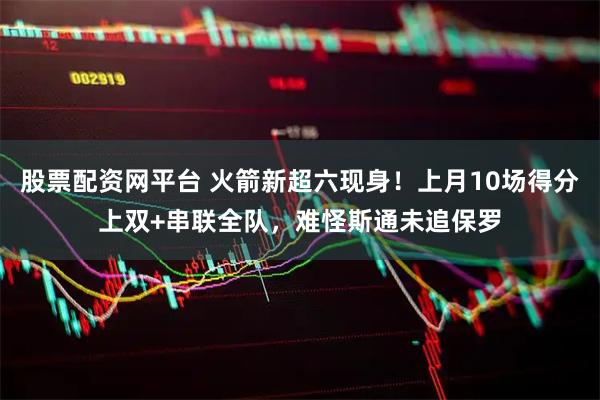 股票配资网平台 火箭新超六现身！上月10场得分上双+串联全队，难怪斯通未追保罗